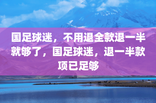 国足球迷，不用退全款退一半就够了，国足球迷，退一半款项已足够