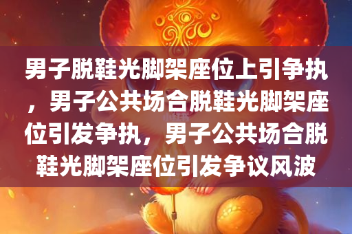 男子脱鞋光脚架座位上引争执，男子公共场合脱鞋光脚架座位引发争执，男子公共场合脱鞋光脚架座位引发争议风波