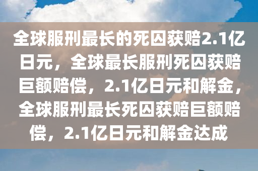 全球服刑最长的死囚获赔2.1亿日元，全球最长服刑死囚获赔巨额赔偿，2.1亿日元和解金，全球服刑最长死囚获赔巨额赔偿，2.1亿日元和解金达成