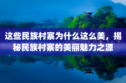 这些民族村寨为什么这么美，揭秘民族村寨的美丽魅力之源，揭秘民族村寨的美丽魅力，探寻其独特魅力的源头