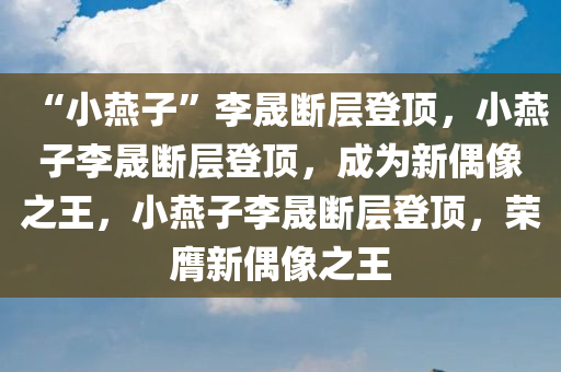 “小燕子”李晟断层登顶，小燕子李晟断层登顶，成为新偶像之王，小燕子李晟断层登顶，荣膺新偶像之王