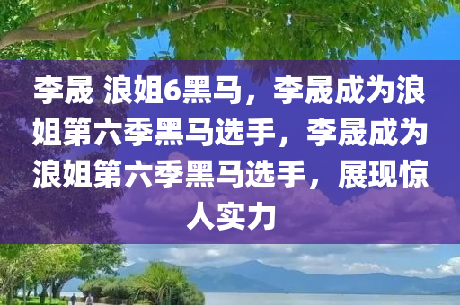 李晟 浪姐6黑马，李晟成为浪姐第六季黑马选手，李晟成为浪姐第六季黑马选手，展现惊人实力