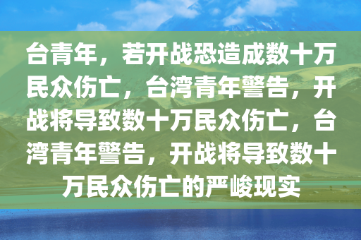 台青年，若开战恐造成数十万民众伤亡，台湾青年警告，开战将导致数十万民众伤亡，台湾青年警告，开战将导致数十万民众伤亡的严峻现实