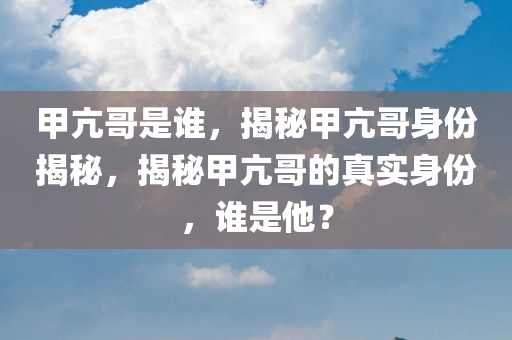 甲亢哥是谁，揭秘甲亢哥身份揭秘，揭秘甲亢哥的真实身份，谁是他？