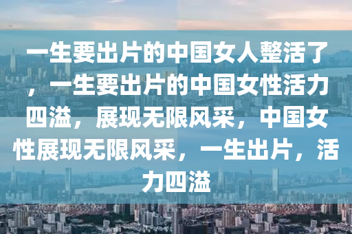 一生要出片的中国女人整活了，一生要出片的中国女性活力四溢，展现无限风采，中国女性展现无限风采，一生出片，活力四溢
