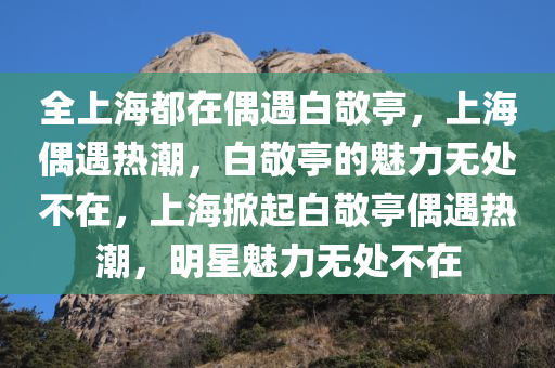 全上海都在偶遇白敬亭，上海偶遇热潮，白敬亭的魅力无处不在，上海掀起白敬亭偶遇热潮，明星魅力无处不在