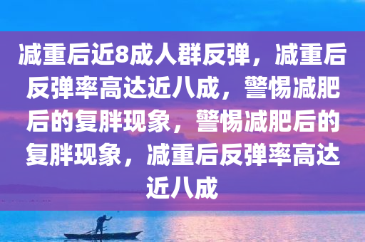 减重后近8成人群反弹，减重后反弹率高达近八成，警惕减肥后的复胖现象，警惕减肥后的复胖现象，减重后反弹率高达近八成