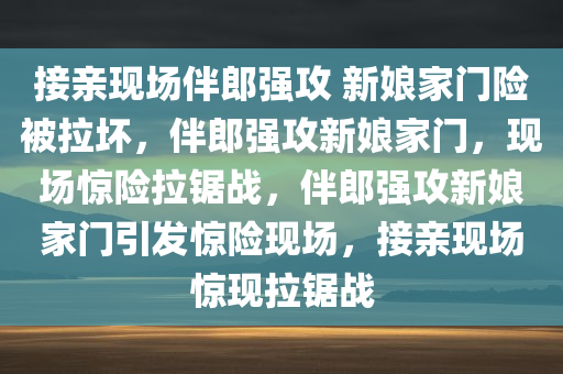 接亲现场伴郎强攻 新娘家门险被拉坏，伴郎强攻新娘家门，现场惊险拉锯战，伴郎强攻新娘家门引发惊险现场，接亲现场惊现拉锯战