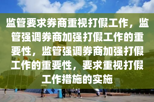 监管要求券商重视打假工作，监管强调券商加强打假工作的重要性，监管强调券商加强打假工作的重要性，要求重视打假工作措施的实施