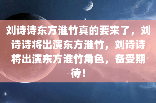 刘诗诗东方淮竹真的要来了，刘诗诗将出演东方淮竹，刘诗诗将出演东方淮竹角色，备受期待！