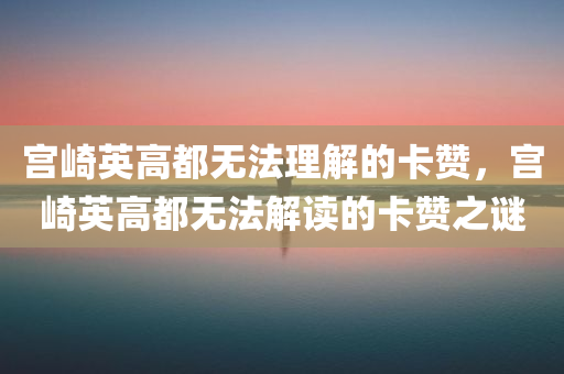 宫崎英高都无法理解的卡赞，宫崎英高都无法解读的卡赞之谜