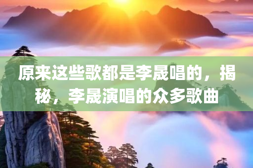 原来这些歌都是李晟唱的，揭秘，李晟演唱的众多歌曲