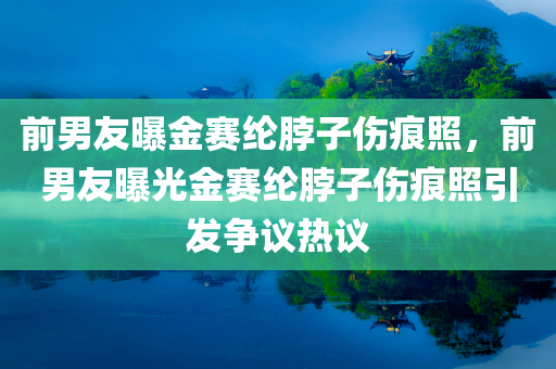 前男友曝金赛纶脖子伤痕照，前男友曝光金赛纶脖子伤痕照引发争议热议，前男友曝光金赛纶脖子伤痕照，争议热议不断升温