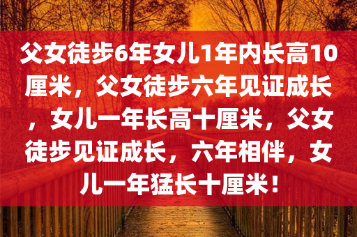 父女徒步6年女儿1年内长高10厘米，父女徒步六年见证成长，女儿一年长高十厘米，父女徒步见证成长，六年相伴，女儿一年猛长十厘米！