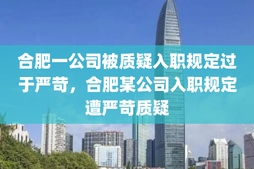 合肥一公司被质疑入职规定过于严苛，合肥某公司入职规定遭严苛质疑