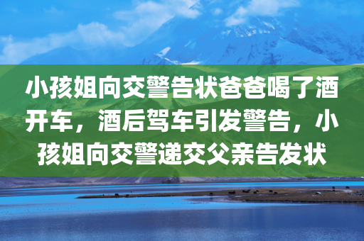 小孩姐向交警告状爸爸喝了酒开车，酒后驾车引发警告，小孩姐向交警递交父亲告发状