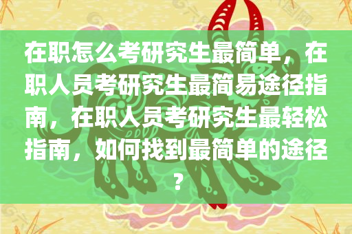 在职怎么考研究生最简单，在职人员考研究生最简易途径指南，在职人员考研究生最轻松指南，如何找到最简单的途径？