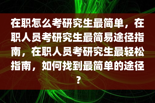 在职怎么考研究生最简单，在职人员考研究生最简易途径指南，在职人员考研究生最轻松指南，如何找到最简单的途径？