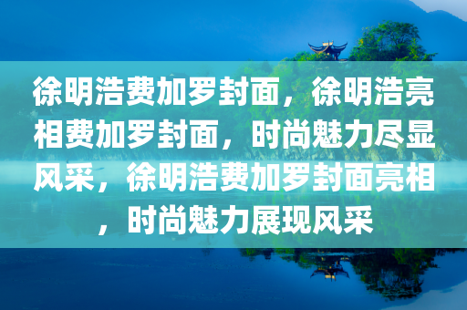 徐明浩费加罗封面，徐明浩亮相费加罗封面，时尚魅力尽显风采，徐明浩费加罗封面亮相，时尚魅力展现风采