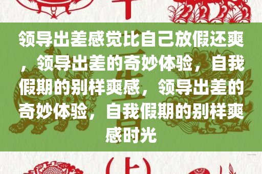 领导出差感觉比自己放假还爽，领导出差的奇妙体验，自我假期的别样爽感，领导出差的奇妙体验，自我假期的别样爽感时光