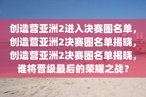 创造营亚洲2进入决赛圈名单，创造营亚洲2决赛圈名单揭晓，创造营亚洲2决赛圈名单揭晓，谁将晋级最后的荣耀之战？