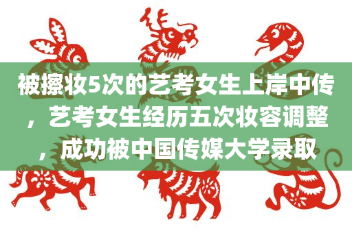 被擦妆5次的艺考女生上岸中传，艺考女生经历五次妆容调整，成功被中国传媒大学录取