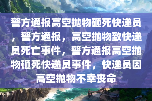 警方通报高空抛物砸死快递员，警方通报，高空抛物致快递员死亡事件，警方通报高空抛物砸死快递员事件，快递员因高空抛物不幸丧命