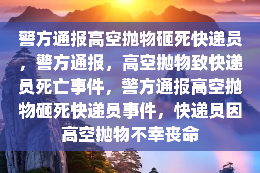 警方通报高空抛物砸死快递员，警方通报，高空抛物致快递员死亡事件，警方通报高空抛物砸死快递员事件，快递员因高空抛物不幸丧命