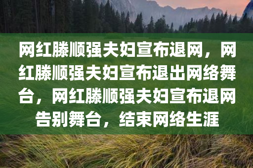 网红滕顺强夫妇宣布退网，网红滕顺强夫妇宣布退出网络舞台，网红滕顺强夫妇宣布退网告别舞台，结束网络生涯