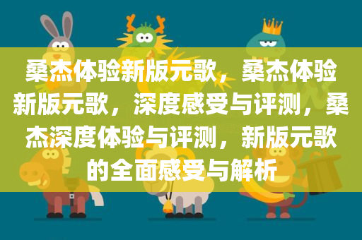 桑杰体验新版元歌，桑杰体验新版元歌，深度感受与评测，桑杰深度体验与评测，新版元歌的全面感受与解析