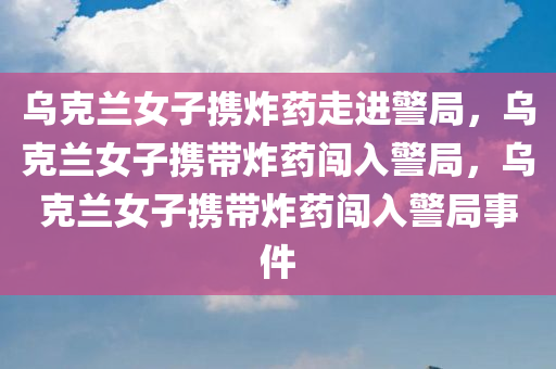 乌克兰女子携炸药走进警局，乌克兰女子携带炸药闯入警局，乌克兰女子携带炸药闯入警局事件