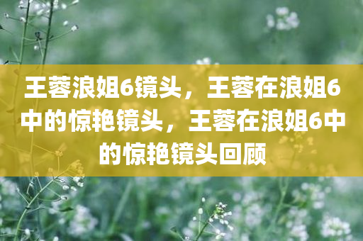 王蓉浪姐6镜头，王蓉在浪姐6中的惊艳镜头，王蓉在浪姐6中的惊艳镜头回顾