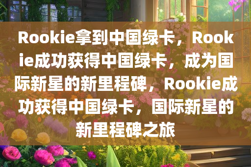 Rookie拿到中国绿卡，Rookie成功获得中国绿卡，成为国际新星的新里程碑，Rookie成功获得中国绿卡，国际新星的新里程碑之旅