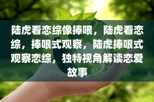 陆虎看恋综像捧哏，陆虎看恋综，捧哏式观察，陆虎捧哏式观察恋综，独特视角解读恋爱故事