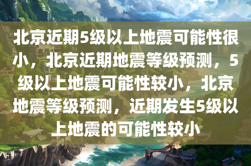 北京近期5级以上地震可能性很小，北京近期地震等级预测，5级以上地震可能性较小，北京地震等级预测，近期发生5级以上地震的可能性较小