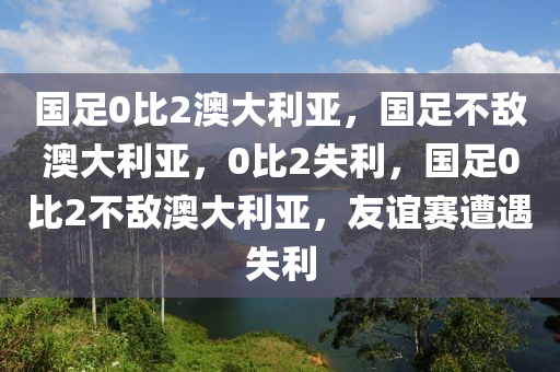 国足0比2澳大利亚，国足不敌澳大利亚，0比2失利，国足0比2不敌澳大利亚，友谊赛遭遇失利