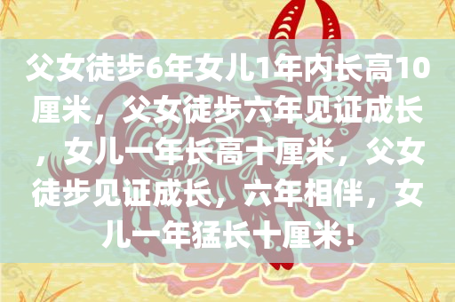 父女徒步6年女儿1年内长高10厘米，父女徒步六年见证成长，女儿一年长高十厘米，父女徒步见证成长，六年相伴，女儿一年猛长十厘米！