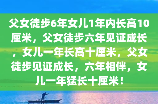 父女徒步6年女儿1年内长高10厘米，父女徒步六年见证成长，女儿一年长高十厘米，父女徒步见证成长，六年相伴，女儿一年猛长十厘米！