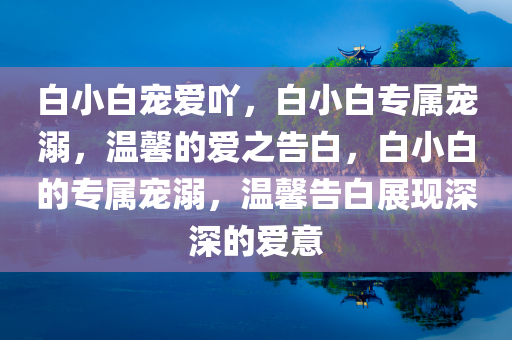白小白宠爱吖，白小白专属宠溺，温馨的爱之告白，白小白的专属宠溺，温馨告白展现深深的爱意