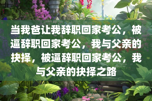 当我爸让我辞职回家考公，被逼辞职回家考公，我与父亲的抉择，被逼辞职回家考公，我与父亲的抉择之路