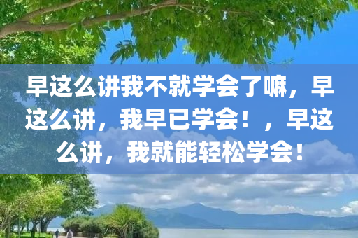 早这么讲我不就学会了嘛，早这么讲，我早已学会！，早这么讲，我就能轻松学会！