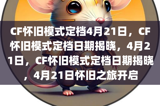 CF怀旧模式定档4月21日，CF怀旧模式定档日期揭晓，4月21日，CF怀旧模式定档日期揭晓，4月21日怀旧之旅开启