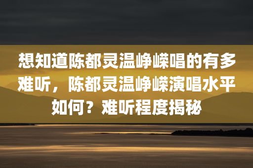 想知道陈都灵温峥嵘唱的有多难听，陈都灵温峥嵘演唱水平如何？难听程度揭秘