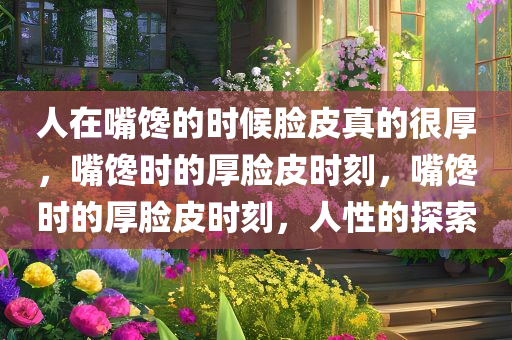 人在嘴馋的时候脸皮真的很厚，嘴馋时的厚脸皮时刻，嘴馋时的厚脸皮时刻，人性的探索