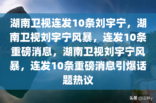 湖南卫视连发10条刘宇宁，湖南卫视刘宇宁风暴，连发10条重磅消息，湖南卫视刘宇宁风暴，连发10条重磅消息引爆话题热议