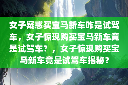 女子疑惑买宝马新车咋是试驾车，女子惊现购买宝马新车竟是试驾车？，女子惊现购买宝马新车竟是试驾车揭秘？