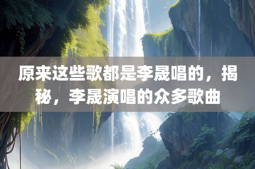 原来这些歌都是李晟唱的，揭秘，李晟演唱的众多歌曲