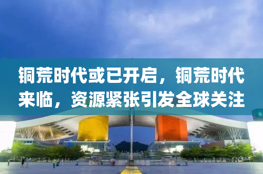 铜荒时代或已开启，铜荒时代来临，资源紧张引发全球关注