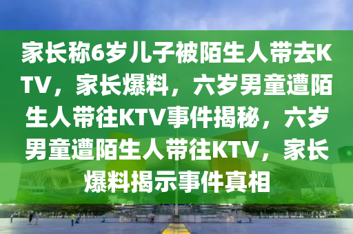 家长称6岁儿子被陌生人带去KTV，家长爆料，六岁男童遭陌生人带往KTV事件揭秘，六岁男童遭陌生人带往KTV，家长爆料揭示事件真相