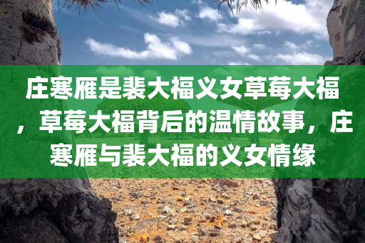 庄寒雁是裴大福义女草莓大福，草莓大福背后的温情故事，庄寒雁与裴大福的义女情缘